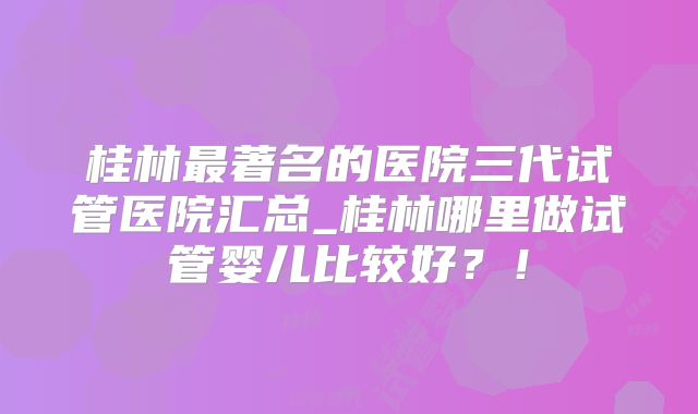 桂林最著名的医院三代试管医院汇总_桂林哪里做试管婴儿比较好？！