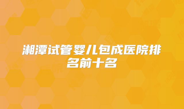湘潭试管婴儿包成医院排名前十名