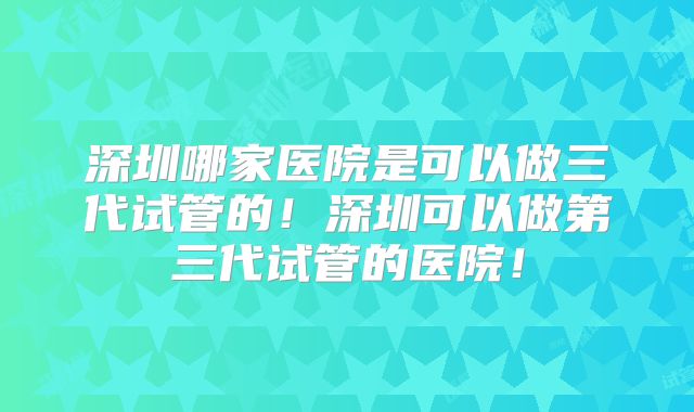 深圳哪家医院是可以做三代试管的！深圳可以做第三代试管的医院！
