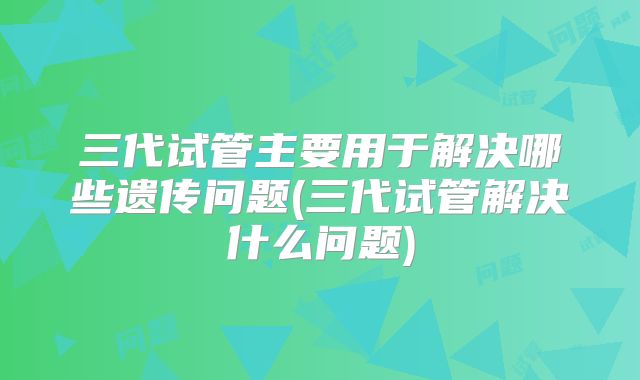三代试管主要用于解决哪些遗传问题(三代试管解决什么问题)