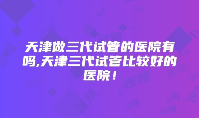 天津做三代试管的医院有吗,天津三代试管比较好的医院！