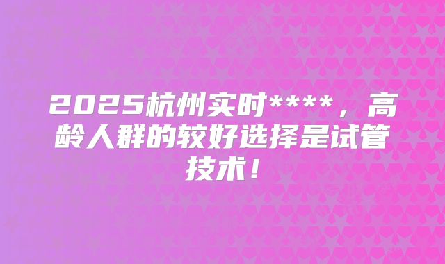 2025杭州实时****，高龄人群的较好选择是试管技术！