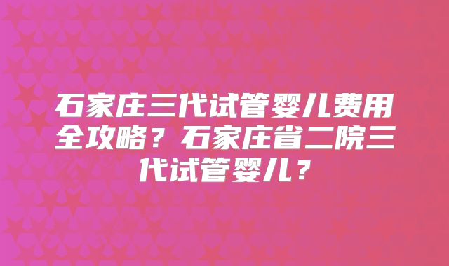 石家庄三代试管婴儿费用全攻略？石家庄省二院三代试管婴儿？
