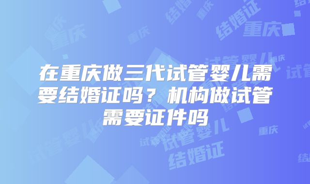 在重庆做三代试管婴儿需要结婚证吗？机构做试管需要证件吗