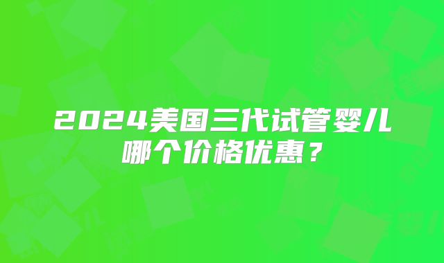 2024美国三代试管婴儿哪个价格优惠？