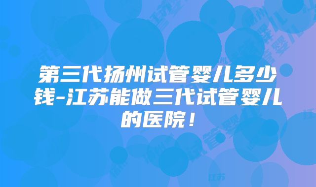 第三代扬州试管婴儿多少钱-江苏能做三代试管婴儿的医院！