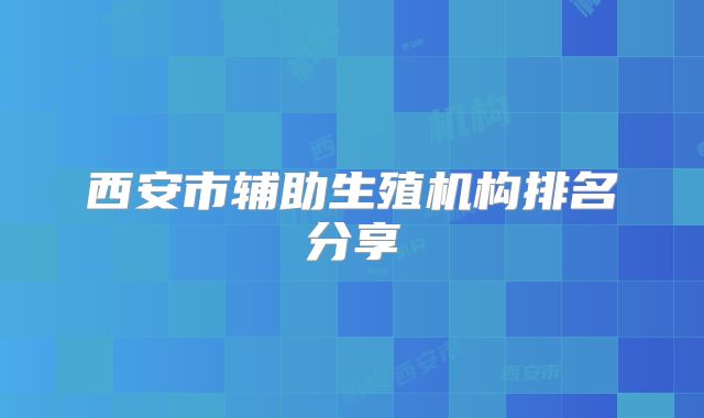 西安市辅助生殖机构排名分享