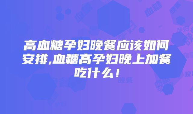高血糖孕妇晚餐应该如何安排,血糖高孕妇晚上加餐吃什么！