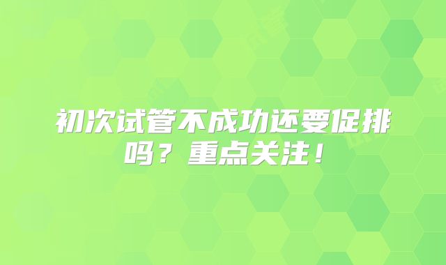 初次试管不成功还要促排吗？重点关注！