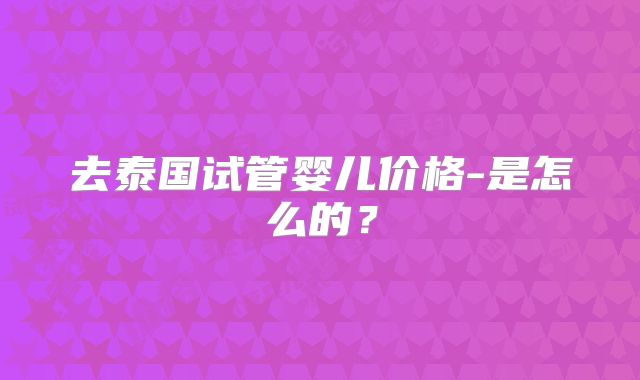 去泰国试管婴儿价格-是怎么的？