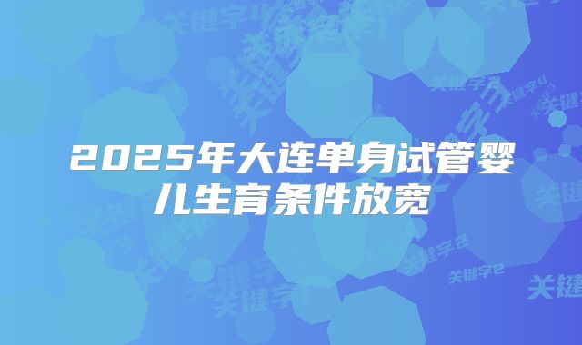 2025年大连单身试管婴儿生育条件放宽