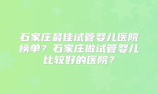 石家庄最佳试管婴儿医院榜单？石家庄做试管婴儿比较好的医院？