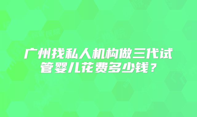 广州找私人机构做三代试管婴儿花费多少钱?