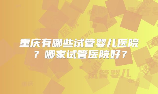 重庆有哪些试管婴儿医院？哪家试管医院好？