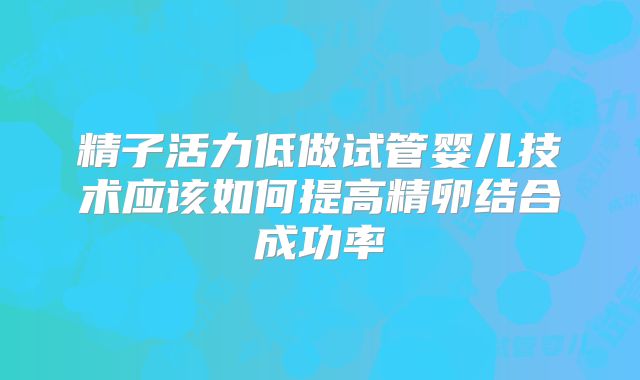 精子活力低做试管婴儿技术应该如何提高精卵结合成功率