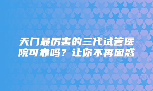 天门最厉害的三代试管医院可靠吗？让你不再困惑