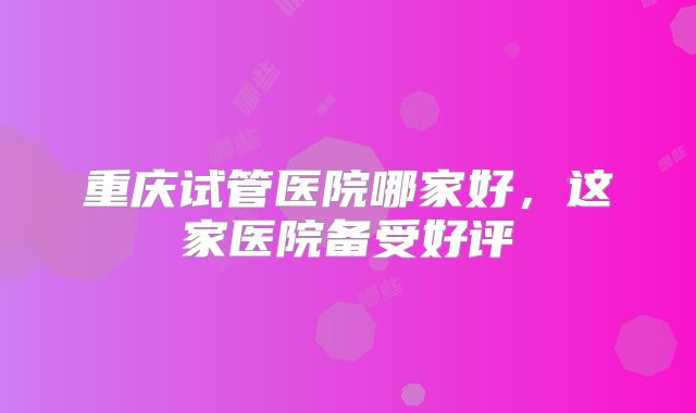 重庆试管医院哪家好,这家医院备受好评