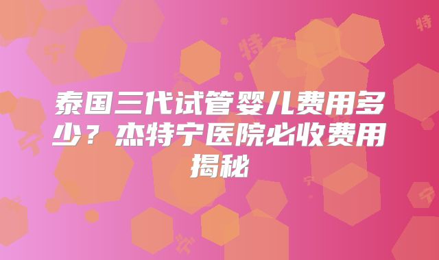 泰国三代试管婴儿费用多少？杰特宁医院必收费用揭秘