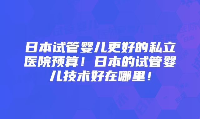 日本试管婴儿更好的私立医院预算!日本的试管婴儿技术好在哪里!