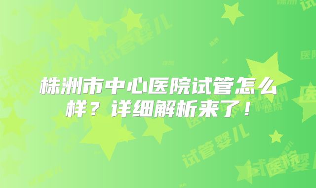 株洲市中心医院试管怎么样？详细解析来了！