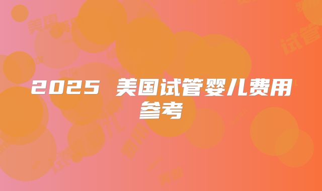 2025 美国试管婴儿费用参考