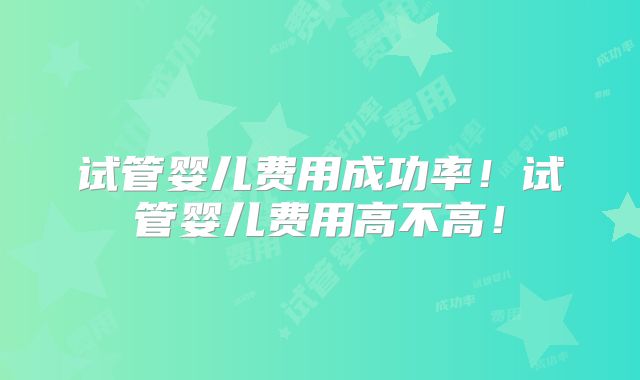 试管婴儿费用成功率！试管婴儿费用高不高！