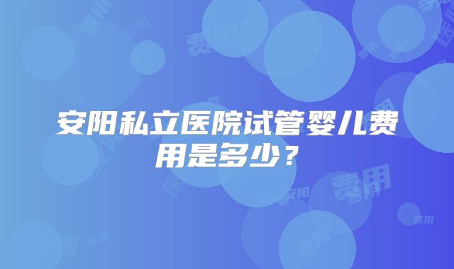 安阳私立医院试管婴儿费用是多少？