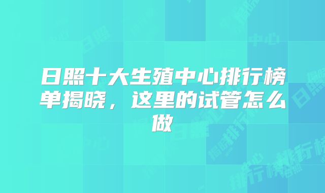 日照十大生殖中心排行榜单揭晓，这里的试管怎么做
