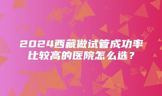 2024西藏做试管成功率比较高的医院怎么选？