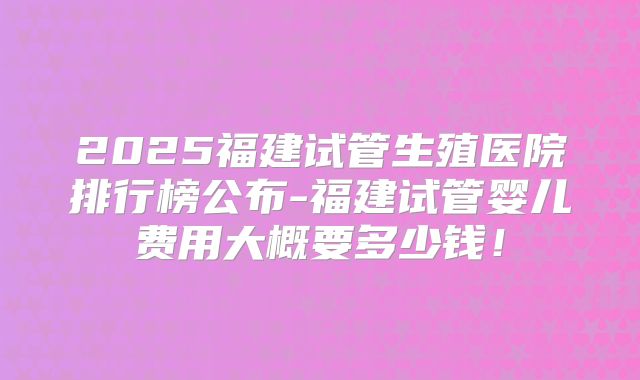 2025福建试管生殖医院排行榜公布-福建试管婴儿费用大概要多少钱！