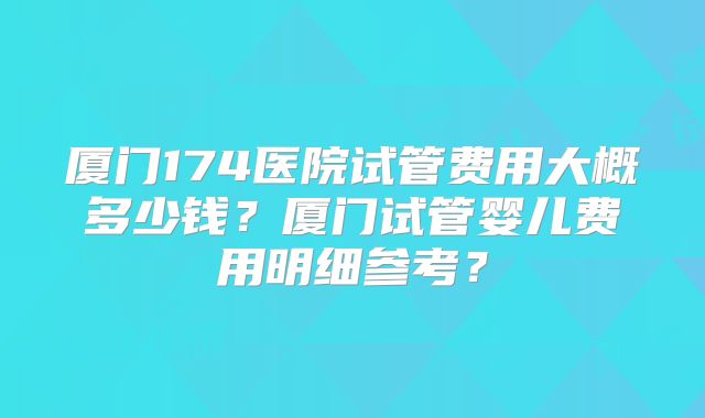 厦门174医院试管费用大概多少钱？厦门试管婴儿费用明细参考？