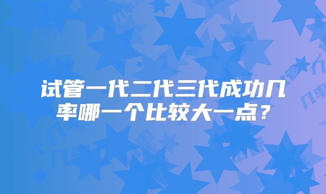 试管一代二代三代成功几率哪一个比较大一点？