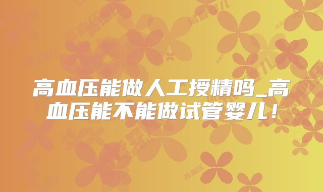 高血压能做人工授精吗_高血压能不能做试管婴儿！