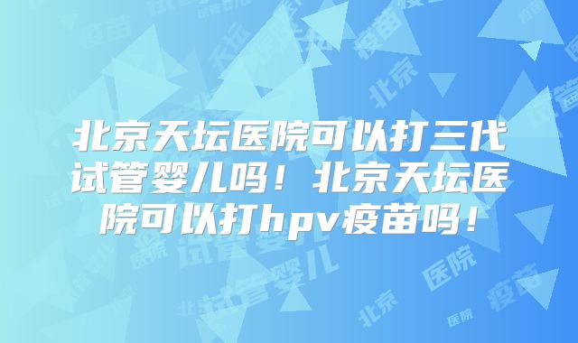 北京天坛医院可以打三代试管婴儿吗！北京天坛医院可以打hpv疫苗吗！