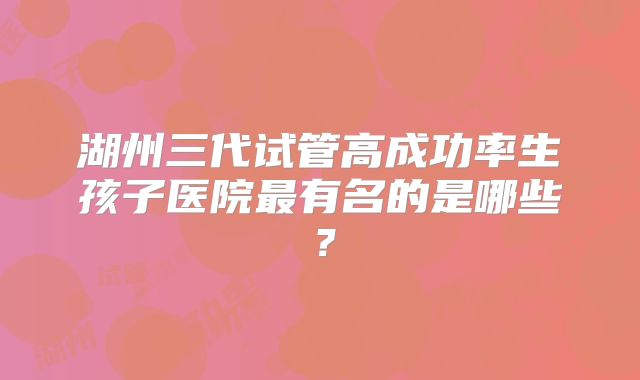 湖州三代试管高成功率生孩子医院最有名的是哪些？
