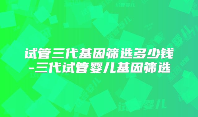 试管三代基因筛选多少钱-三代试管婴儿基因筛选