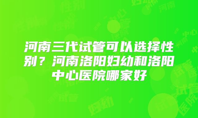 河南三代试管可以选择性别？河南洛阳妇幼和洛阳中心医院哪家好
