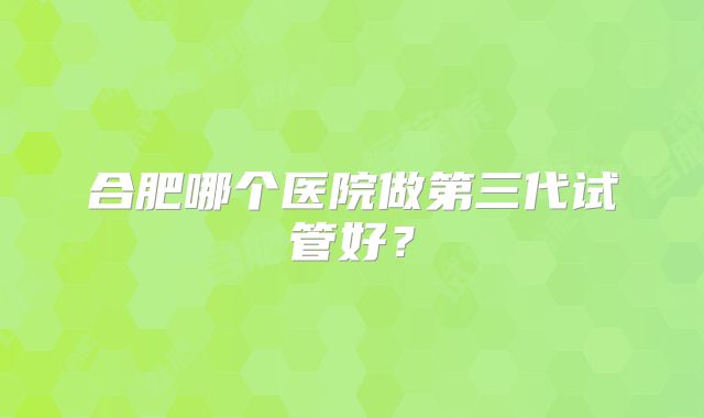 合肥哪个医院做第三代试管好？