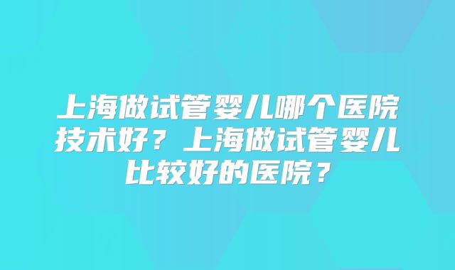 上海做试管婴儿哪个医院技术好？上海做试管婴儿比较好的医院？