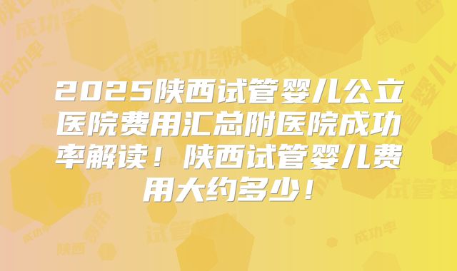 2025陕西试管婴儿公立医院费用汇总附医院成功率解读！陕西试管婴儿费用大约多少！