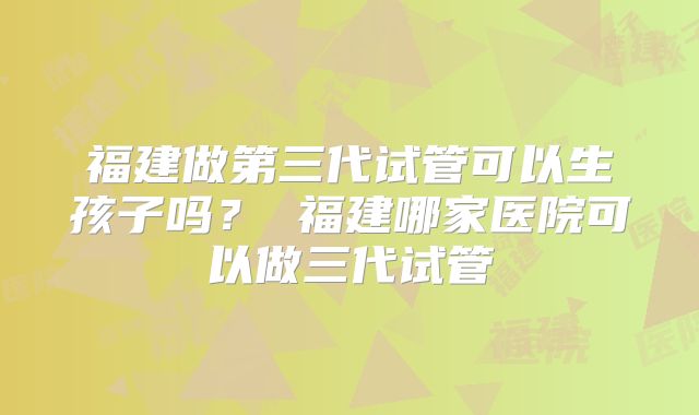 福建做第三代试管可以生孩子吗？ 福建哪家医院可以做三代试管