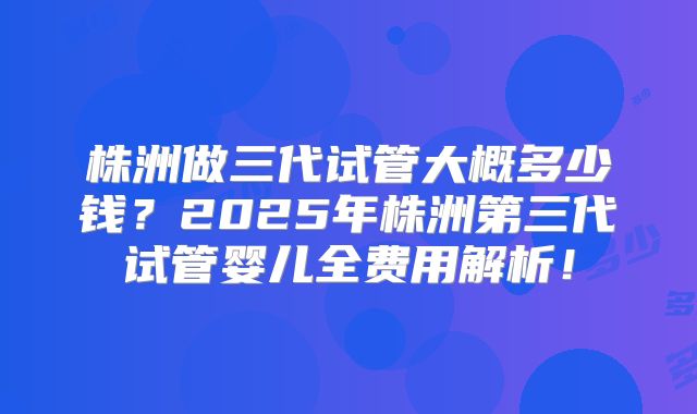 株洲做三代试管大概多少钱？2025年株洲第三代试管婴儿全费用解析！