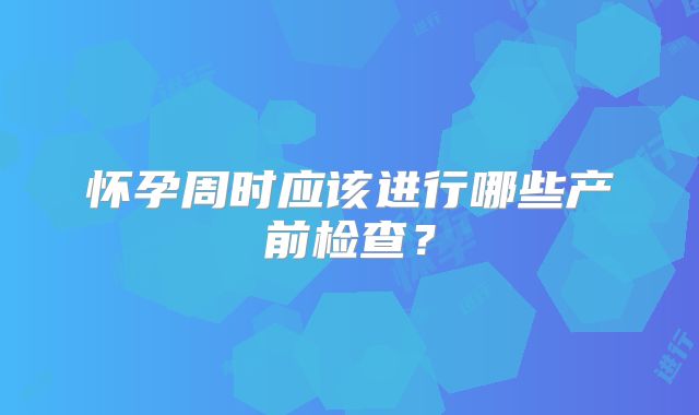 怀孕周时应该进行哪些产前检查？