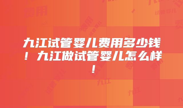 九江试管婴儿费用多少钱！九江做试管婴儿怎么样！