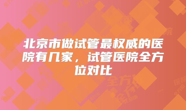 北京市做试管最权威的医院有几家，试管医院全方位对比