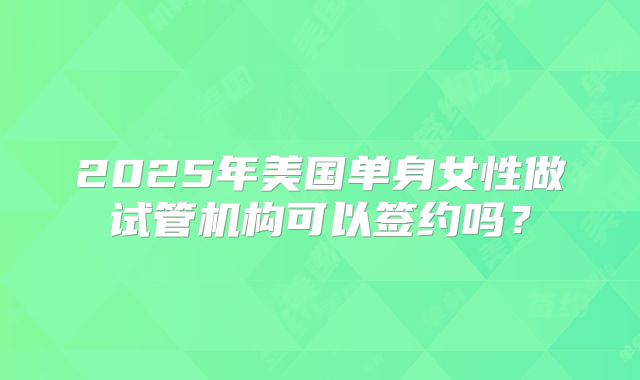 2025年美国单身女性做试管机构可以签约吗？