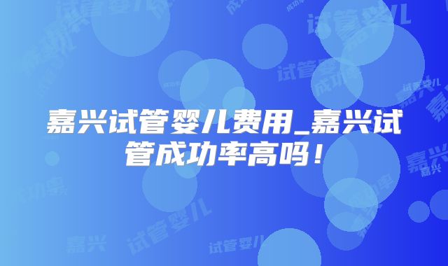 嘉兴试管婴儿费用_嘉兴试管成功率高吗！