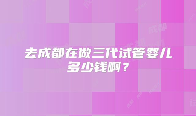 去成都在做三代试管婴儿多少钱啊？