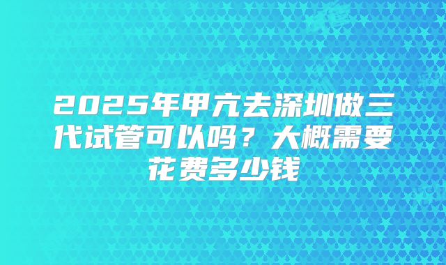 2025年甲亢去深圳做三代试管可以吗？大概需要花费多少钱