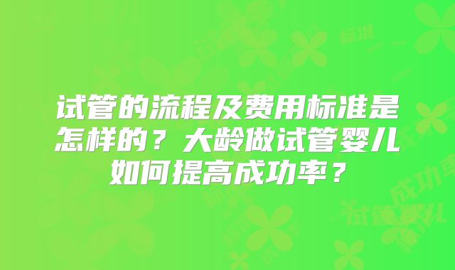 试管的流程及费用标准是怎样的?大龄做试管婴儿如何提高成功率?